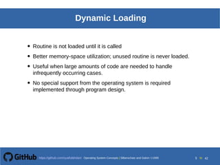 Operating System Concepts Silberschatz and Galvin19998.5Operating System Concepts Silberschatz and Galvin19995.5Operating System Concepts Silberschatz and Galvin 19994.5
5 toOperating System Concepts | Silberschatz and Galvin 1999https://github.com/syaifulahdan/ 42
Dynamic Loading
• Routine is not loaded until it is called
• Better memory-space utilization; unused routine is never loaded.
• Useful when large amounts of code are needed to handle
infrequently occurring cases.
• No special support from the operating system is required
implemented through program design.
 