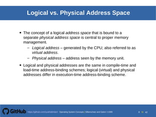 Operating System Concepts Silberschatz and Galvin19998.8Operating System Concepts Silberschatz and Galvin19995.8Operating System Concepts Silberschatz and Galvin 19994.8
8 toOperating System Concepts | Silberschatz and Galvin 1999https://github.com/syaifulahdan/ 42
Logical vs. Physical Address Space
• The concept of a logical address space that is bound to a
separate physical address space is central to proper memory
management.
– Logical address – generated by the CPU; also referred to as
virtual address.
– Physical address – address seen by the memory unit.
• Logical and physical addresses are the same in compile-time and
load-time address-binding schemes; logical (virtual) and physical
addresses differ in execution-time address-binding scheme.
 