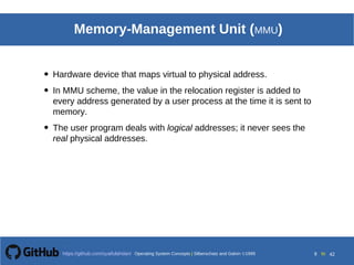 Operating System Concepts Silberschatz and Galvin19998.9Operating System Concepts Silberschatz and Galvin19995.9Operating System Concepts Silberschatz and Galvin 19994.9
9 toOperating System Concepts | Silberschatz and Galvin 1999https://github.com/syaifulahdan/ 42
Memory-Management Unit (MMU)
• Hardware device that maps virtual to physical address.
• In MMU scheme, the value in the relocation register is added to
every address generated by a user process at the time it is sent to
memory.
• The user program deals with logical addresses; it never sees the
real physical addresses.
 