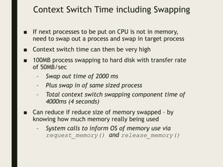 Context Switch Time including Swapping
■ If next processes to be put on CPU is not in memory,
need to swap out a process and swap in target process
■ Context switch time can then be very high
■ 100MB process swapping to hard disk with transfer rate
of 50MB/sec
– Swap out time of 2000 ms
– Plus swap in of same sized process
– Total context switch swapping component time of
4000ms (4 seconds)
■ Can reduce if reduce size of memory swapped – by
knowing how much memory really being used
– System calls to inform OS of memory use via
request_memory() and release_memory()
 
