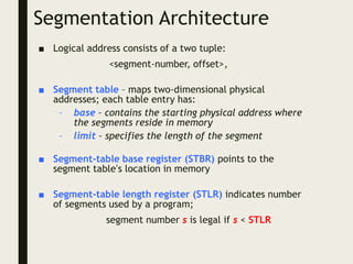 Segmentation Architecture
■ Logical address consists of a two tuple:
<segment-number, offset>,
■ Segment table – maps two-dimensional physical
addresses; each table entry has:
– base – contains the starting physical address where
the segments reside in memory
– limit – specifies the length of the segment
■ Segment-table base register (STBR) points to the
segment table’s location in memory
■ Segment-table length register (STLR) indicates number
of segments used by a program;
segment number s is legal if s < STLR
 