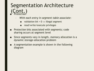 Segmentation Architecture
(Cont.)
■ Protection
– With each entry in segment table associate:
■ validation bit = 0  illegal segment
■ read/write/execute privileges
■ Protection bits associated with segments; code
sharing occurs at segment level
■ Since segments vary in length, memory allocation is a
dynamic storage-allocation problem
■ A segmentation example is shown in the following
diagram
 