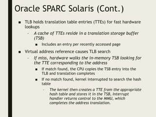 Oracle SPARC Solaris (Cont.)
■ TLB holds translation table entries (TTEs) for fast hardware
lookups
– A cache of TTEs reside in a translation storage buffer
(TSB)
■ Includes an entry per recently accessed page
■ Virtual address reference causes TLB search
– If miss, hardware walks the in-memory TSB looking for
the TTE corresponding to the address
■ If match found, the CPU copies the TSB entry into the
TLB and translation completes
■ If no match found, kernel interrupted to search the hash
table
– The kernel then creates a TTE from the appropriate
hash table and stores it in the TSB, Interrupt
handler returns control to the MMU, which
completes the address translation.
 