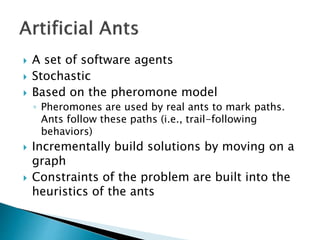  A set of software agents
 Stochastic
 Based on the pheromone model
◦ Pheromones are used by real ants to mark paths.
A...