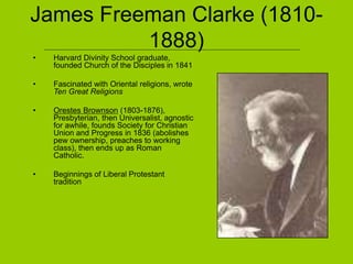 James Freeman Clarke (1810-
1888)
• Harvard Divinity School graduate,
founded Church of the Disciples in 1841
• Fascinated with Oriental religions, wrote
Ten Great Religions
• Orestes Brownson (1803-1876),
Presbyterian, then Universalist, agnostic
for awhile, founds Society for Christian
Union and Progress in 1836 (abolishes
pew ownership, preaches to working
class), then ends up as Roman
Catholic.
• Beginnings of Liberal Protestant
tradition
 
