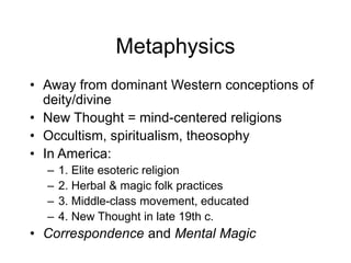 Metaphysics
• Away from dominant Western conceptions of
deity/divine
• New Thought = mind-centered religions
• Occultism, spiritualism, theosophy
• In America:
– 1. Elite esoteric religion
– 2. Herbal & magic folk practices
– 3. Middle-class movement, educated
– 4. New Thought in late 19th c.
• Correspondence and Mental Magic
 