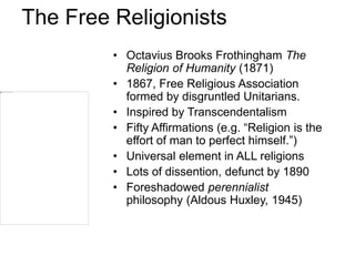 The Free Religionists
• Octavius Brooks Frothingham The
Religion of Humanity (1871)
• 1867, Free Religious Association
formed by disgruntled Unitarians.
• Inspired by Transcendentalism
• Fifty Affirmations (e.g. “Religion is the
effort of man to perfect himself.”)
• Universal element in ALL religions
• Lots of dissention, defunct by 1890
• Foreshadowed perennialist
philosophy (Aldous Huxley, 1945)
 