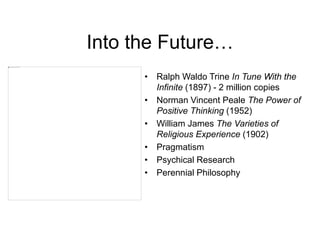 Into the Future…
• Ralph Waldo Trine In Tune With the
Infinite (1897) - 2 million copies
• Norman Vincent Peale The Power of
Positive Thinking (1952)
• William James The Varieties of
Religious Experience (1902)
• Pragmatism
• Psychical Research
• Perennial Philosophy
 
