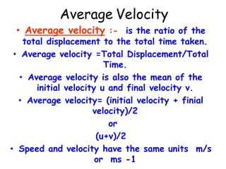 Average Velocity
• Average velocity :- is the ratio of the
total displacement to the total time taken.
• Average velocity =Total Displacement/Total
Time.
• Average velocity is also the mean of the
initial velocity u and final velocity v.
• Average velocity= (initial velocity + finial
velocity)/2
or
(u+v)/2
• Speed and velocity have the same units m/s
or ms -1
 