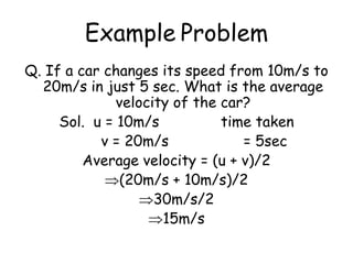 Example Problem
Q. If a car changes its speed from 10m/s to
20m/s in just 5 sec. What is the average
velocity of the car?
Sol. u = 10m/s time taken
v = 20m/s = 5sec
Average velocity = (u + v)/2
(20m/s + 10m/s)/2
30m/s/2
15m/s
 