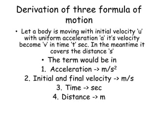 Derivation of three formula of
motion
• Let a body is moving with initial velocity ‘u’
with uniform acceleration ‘a’ it’s velocity
become ‘v’ in time ‘t’ sec. In the meantime it
covers the distance ‘s’
• The term would be in
1. Acceleration -> m/s2
2. Initial and final velocity -> m/s
3. Time -> sec
4. Distance -> m
 