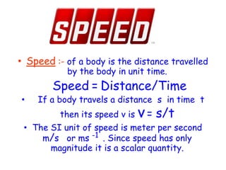 • Speed :- of a body is the distance travelled
by the body in unit time.
Speed = Distance/Time
• If a body travels a distance s in time t
then its speed v is v= s/t
• The SI unit of speed is meter per second
m/s or ms -1 . Since speed has only
magnitude it is a scalar quantity.
 
