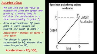 Acceleration
► We can find out the value of
acceleration from the speed-time
graph of a moving body. To
calculate the acceleration at a
time corresponding to point Q.
► Draw a perpendicular QP from
point Q which touches the
straight line graph at point P .
► Acceleration = changes on speed /
time taken
► The change in speed is
represented by PQ whereas time
taken is equal to OQ .
Acceleration = PQ / OQ .
 