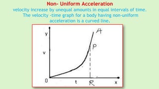 Non- Uniform Acceleration
velocity increase by unequal amounts in equal intervals of time.
The velocity -time graph for a body having non-uniform
acceleration is a curved line.
 