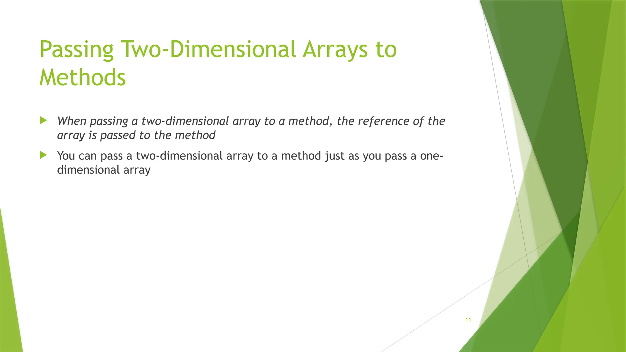 11
Passing Two-Dimensional Arrays to
Methods
 When passing a two-dimensional array to a method, the reference of the
array is passed to the method
 You can pass a two-dimensional array to a method just as you pass a one-
dimensional array
 