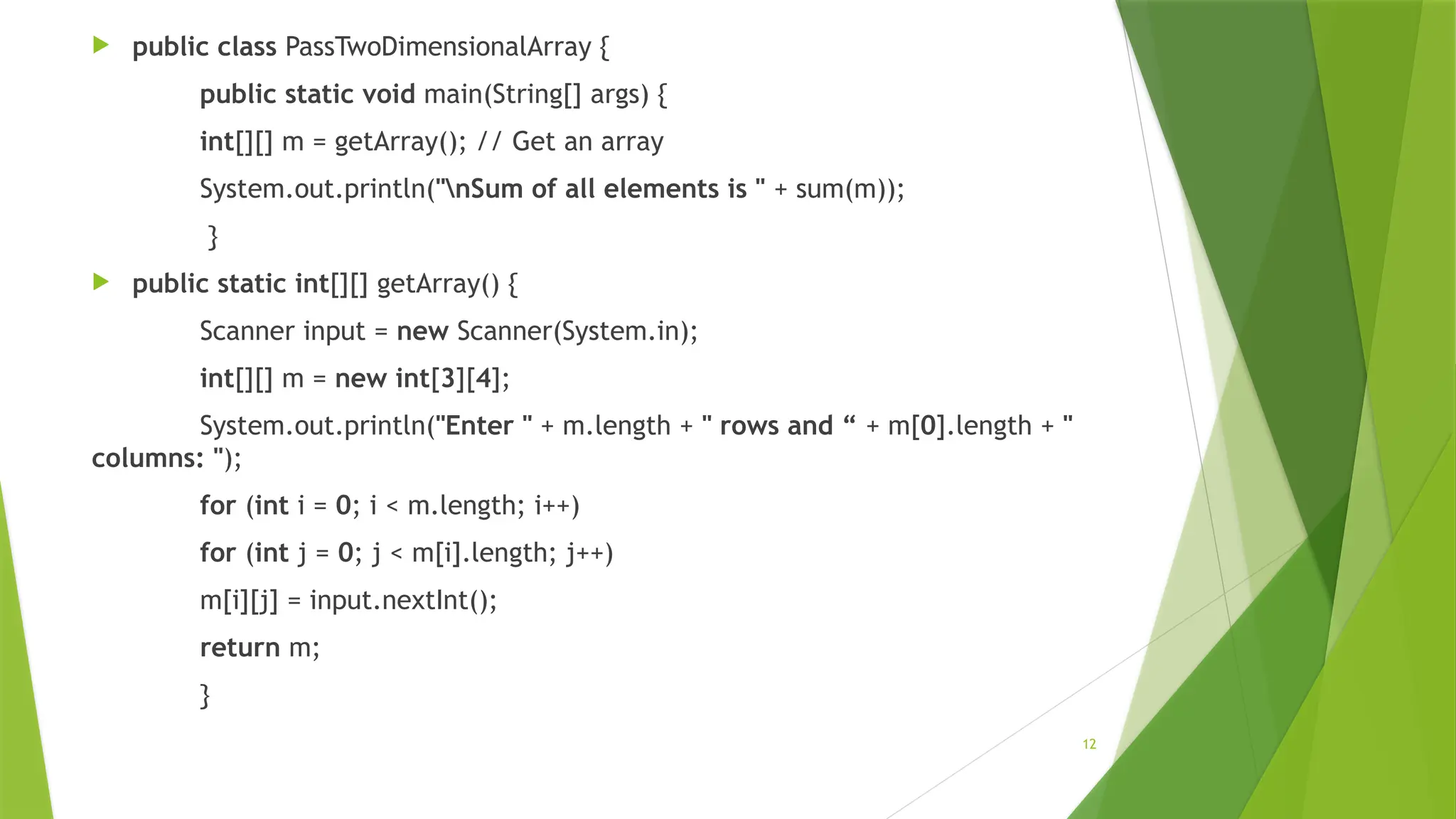 12
 public class PassTwoDimensionalArray {
public static void main(String[] args) {
int[][] m = getArray(); // Get an array
System.out.println("nSum of all elements is " + sum(m));
}
 public static int[][] getArray() {
Scanner input = new Scanner(System.in);
int[][] m = new int[3][4];
System.out.println("Enter " + m.length + " rows and “ + m[0].length + "
columns: ");
for (int i = 0; i < m.length; i++)
for (int j = 0; j < m[i].length; j++)
m[i][j] = input.nextInt();
return m;
}
 