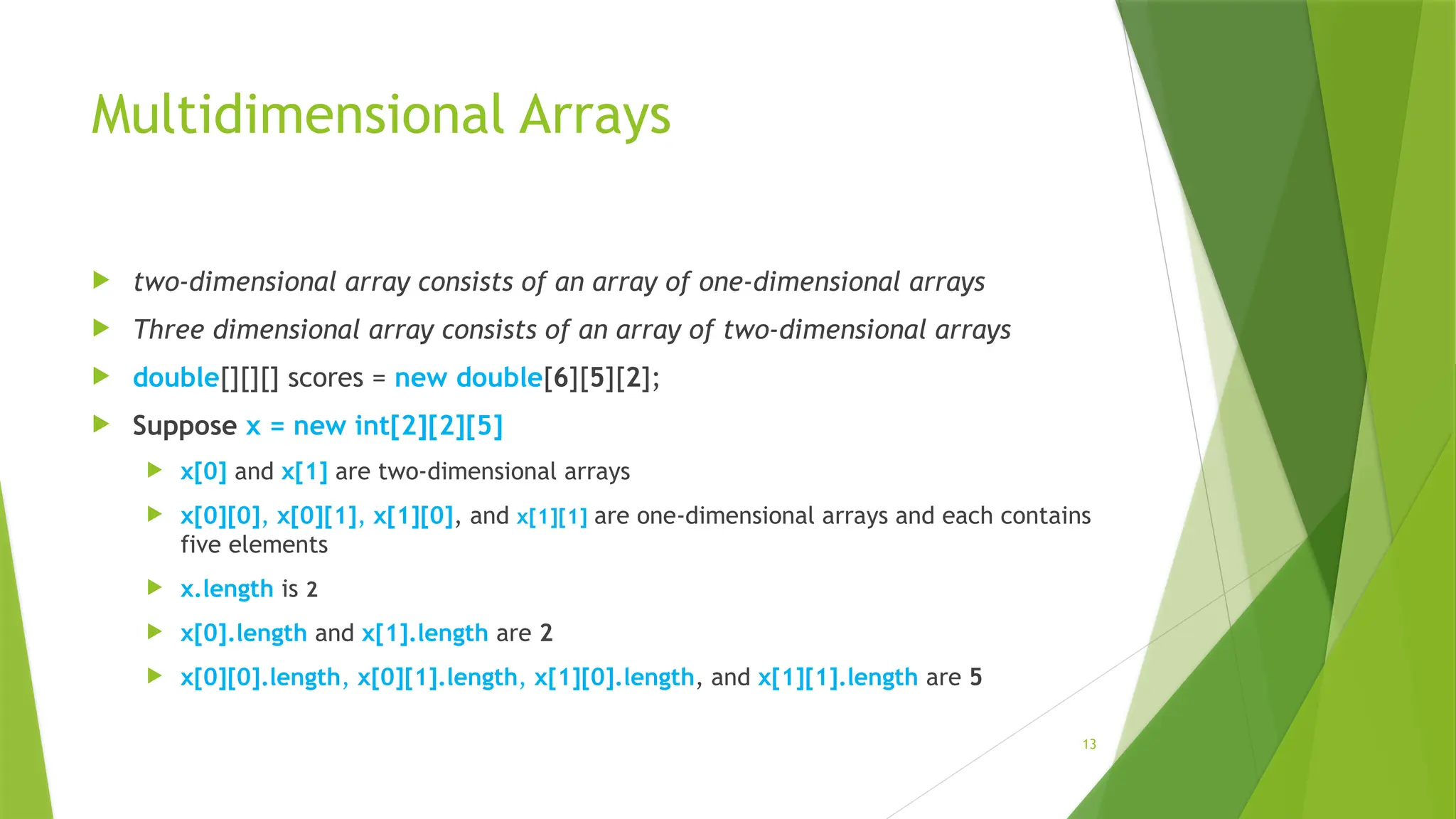 13
Multidimensional Arrays
 two-dimensional array consists of an array of one-dimensional arrays
 Three dimensional array consists of an array of two-dimensional arrays
 double[][][] scores = new double[6][5][2];
 Suppose x = new int[2][2][5]
 x[0] and x[1] are two-dimensional arrays
 x[0][0], x[0][1], x[1][0], and x[1][1] are one-dimensional arrays and each contains
five elements
 x.length is 2
 x[0].length and x[1].length are 2
 x[0][0].length, x[0][1].length, x[1][0].length, and x[1][1].length are 5
 