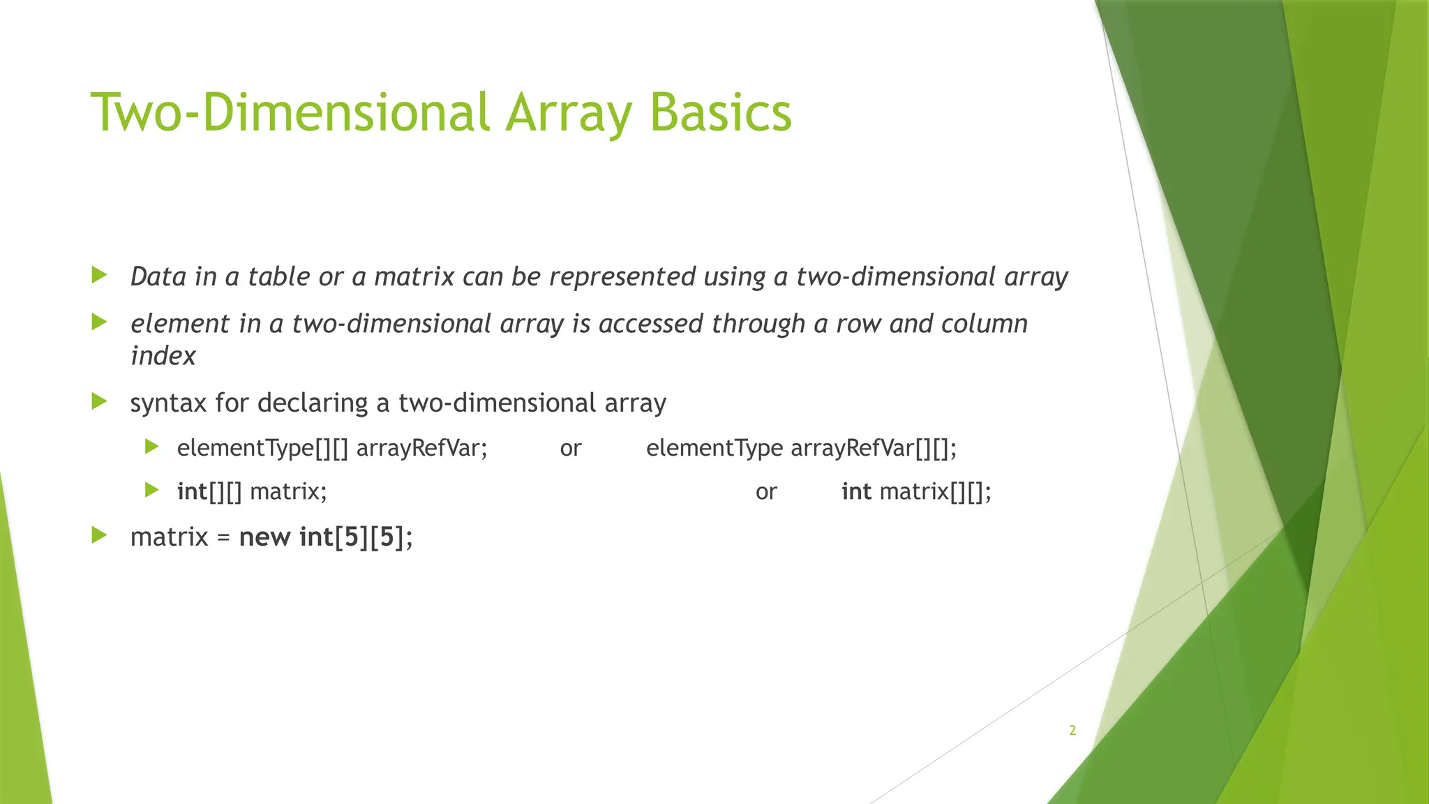 2
Two-Dimensional Array Basics
 Data in a table or a matrix can be represented using a two-dimensional array
 element in a two-dimensional array is accessed through a row and column
index
 syntax for declaring a two-dimensional array
 elementType[][] arrayRefVar; or elementType arrayRefVar[][];
 int[][] matrix; or int matrix[][];
 matrix = new int[5][5];
 