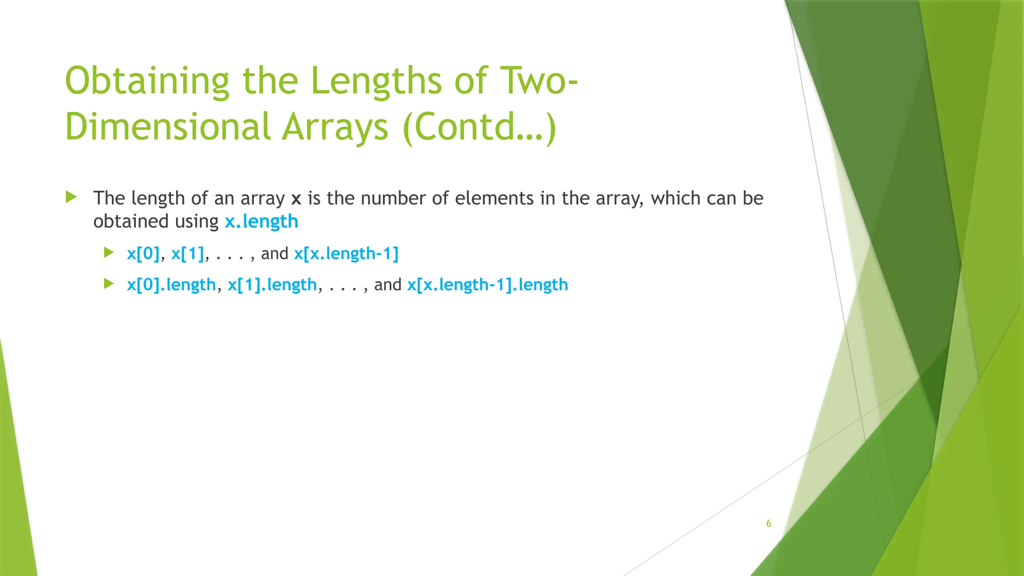 6
Obtaining the Lengths of Two-
Dimensional Arrays (Contd…)
 The length of an array x is the number of elements in the array, which can be
obtained using x.length
 x[0], x[1], . . . , and x[x.length-1]
 x[0].length, x[1].length, . . . , and x[x.length-1].length
 