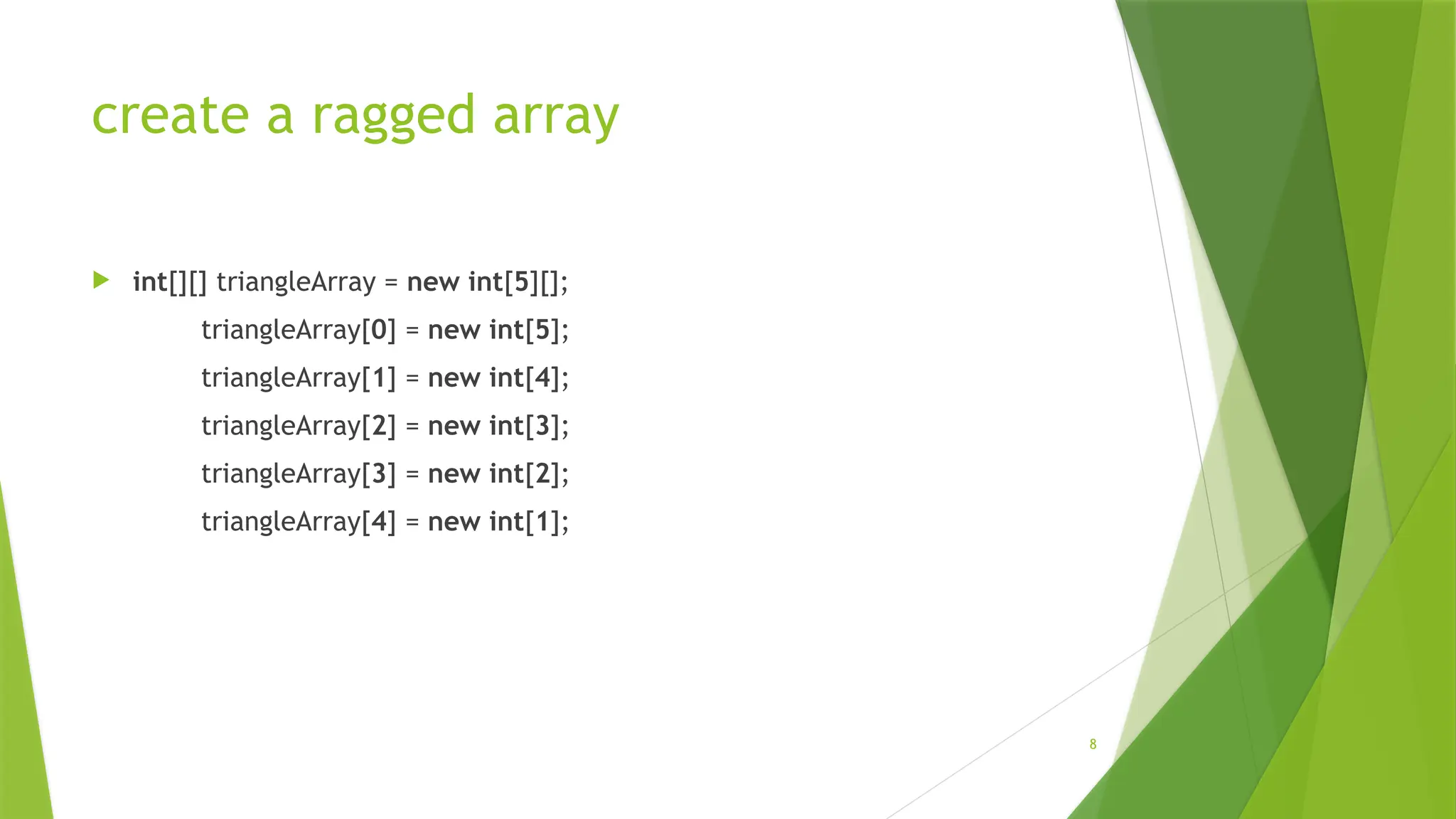 8
create a ragged array
 int[][] triangleArray = new int[5][];
triangleArray[0] = new int[5];
triangleArray[1] = new int[4];
triangleArray[2] = new int[3];
triangleArray[3] = new int[2];
triangleArray[4] = new int[1];
 