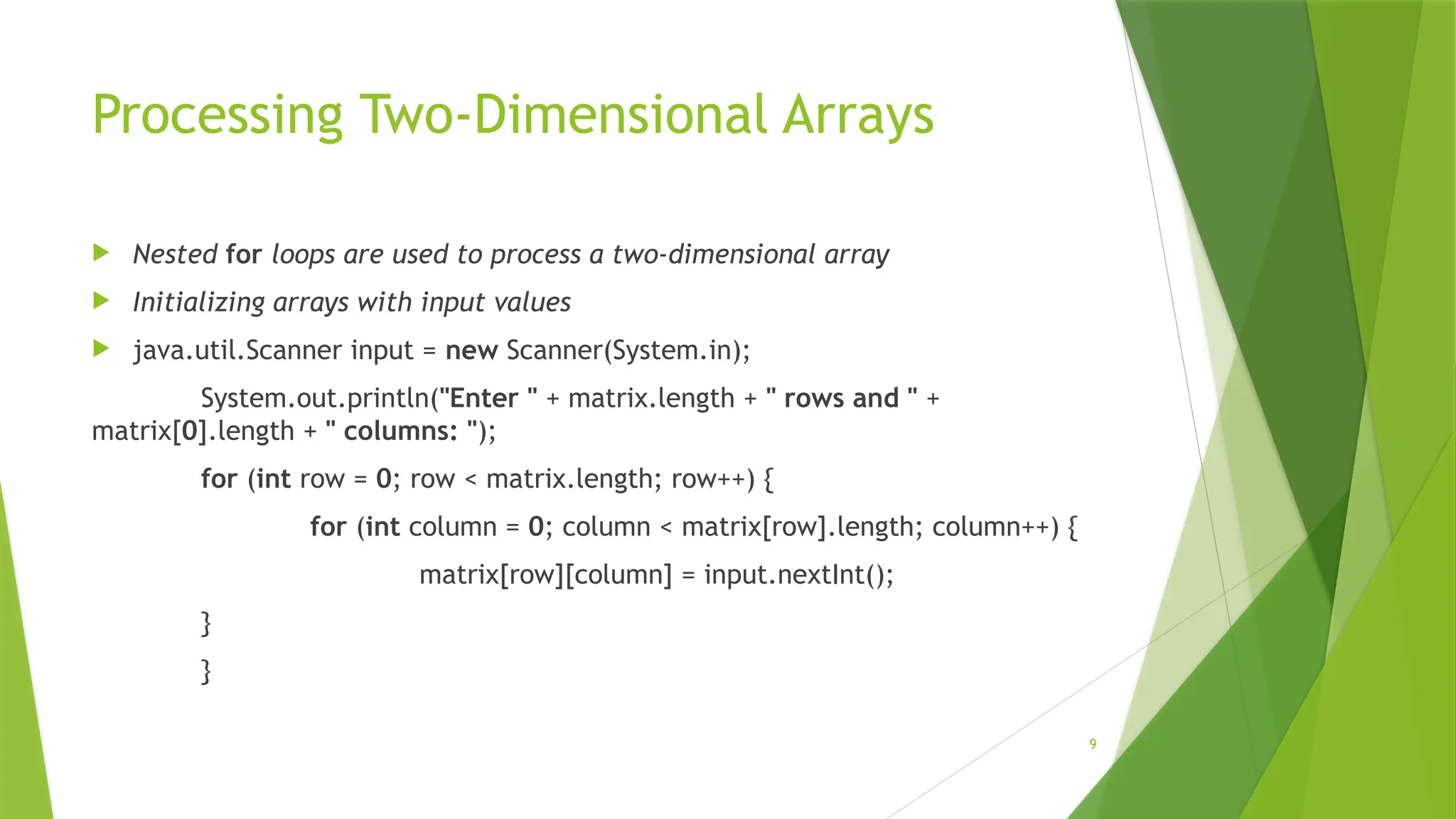 9
Processing Two-Dimensional Arrays
 Nested for loops are used to process a two-dimensional array
 Initializing arrays with input values
 java.util.Scanner input = new Scanner(System.in);
System.out.println("Enter " + matrix.length + " rows and " +
matrix[0].length + " columns: ");
for (int row = 0; row < matrix.length; row++) {
for (int column = 0; column < matrix[row].length; column++) {
matrix[row][column] = input.nextInt();
}
}
 