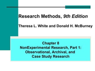 Research Methods, 9th Edition
Theresa L. White and Donald H. McBurney
Chapter 8
NonExperimental Research, Part 1:
Observational, Archival, and
Case Study Research
 