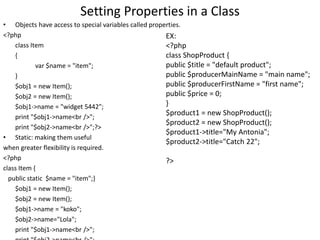 Setting Properties in a Class
• Objects have access to special variables called properties.
<?php
class Item
{
var $name = "item";
}
$obj1 = new Item();
$obj2 = new Item();
$obj1->name = "widget 5442";
print "$obj1->name<br />";
print "$obj2->name<br />";?>
• Static: making them useful
when greater flexibility is required.
<?php
class Item {
public static $name = "item";}
$obj1 = new Item();
$obj2 = new Item();
$obj1->name = "koko";
$obj2->name="Lola";
print "$obj1->name<br />";
EX:
<?php
class ShopProduct {
public $title = "default product";
public $producerMainName = "main name";
public $producerFirstName = "first name";
public $price = 0;
}
$product1 = new ShopProduct();
$product2 = new ShopProduct();
$product1->title="My Antonia";
$product2->title="Catch 22";
?>
 