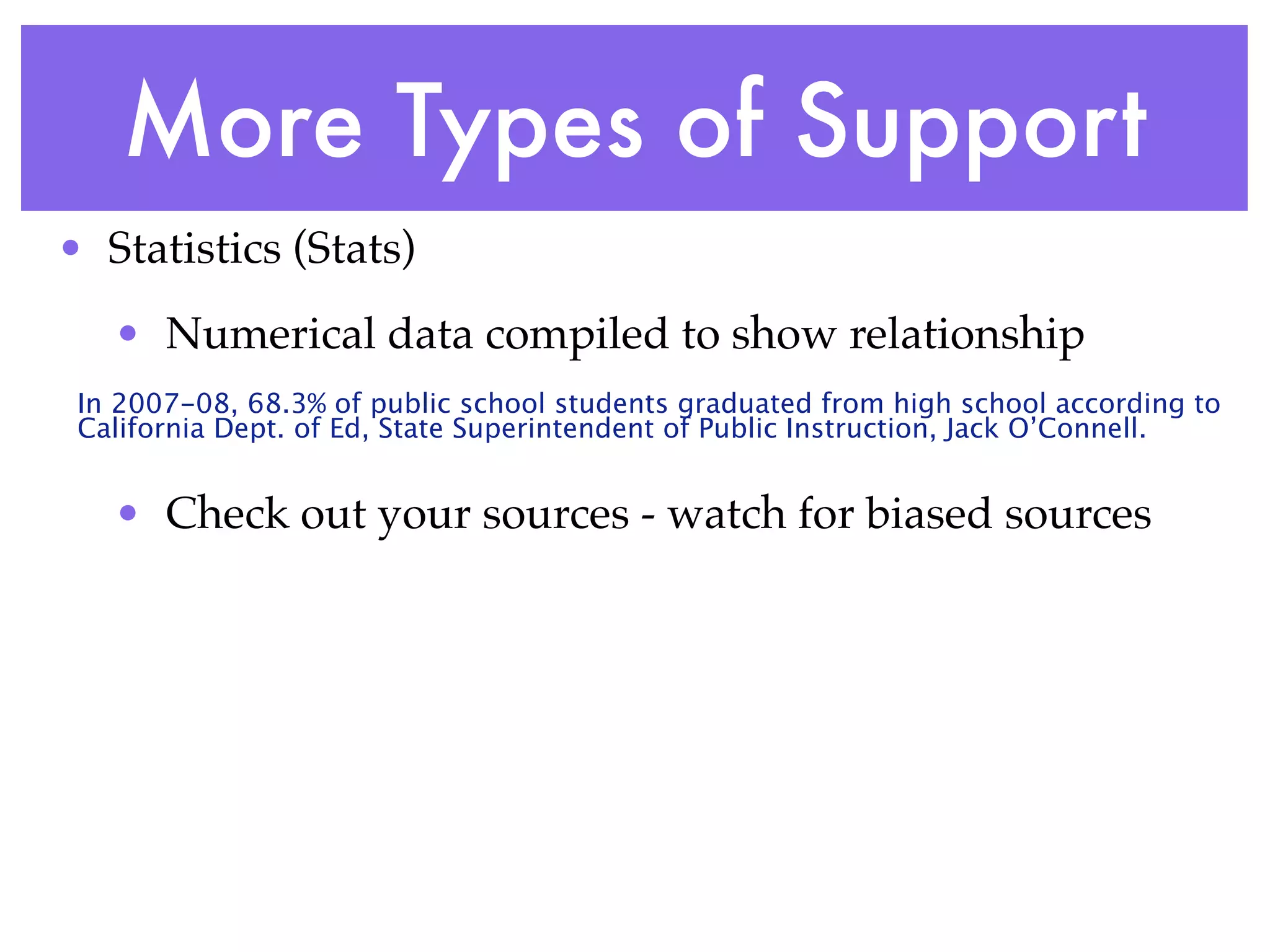 More Types of Support
• Statistics (Stats)
   • Numerical data compiled to show relationship
 In 2007-08, 68.3% of public school students graduated from high school according to
 California Dept. of Ed, State Superintendent of Public Instruction, Jack O’Connell.


   • Check out your sources - watch for biased sources
 