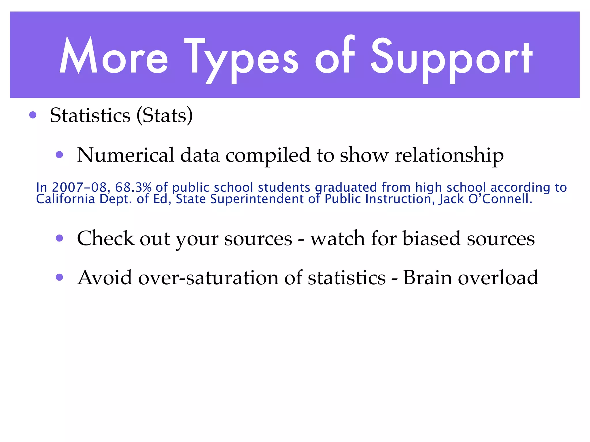 More Types of Support
• Statistics (Stats)
   • Numerical data compiled to show relationship
 In 2007-08, 68.3% of public school students graduated from high school according to
 California Dept. of Ed, State Superintendent of Public Instruction, Jack O’Connell.


   • Check out your sources - watch for biased sources
   • Avoid over-saturation of statistics - Brain overload
 