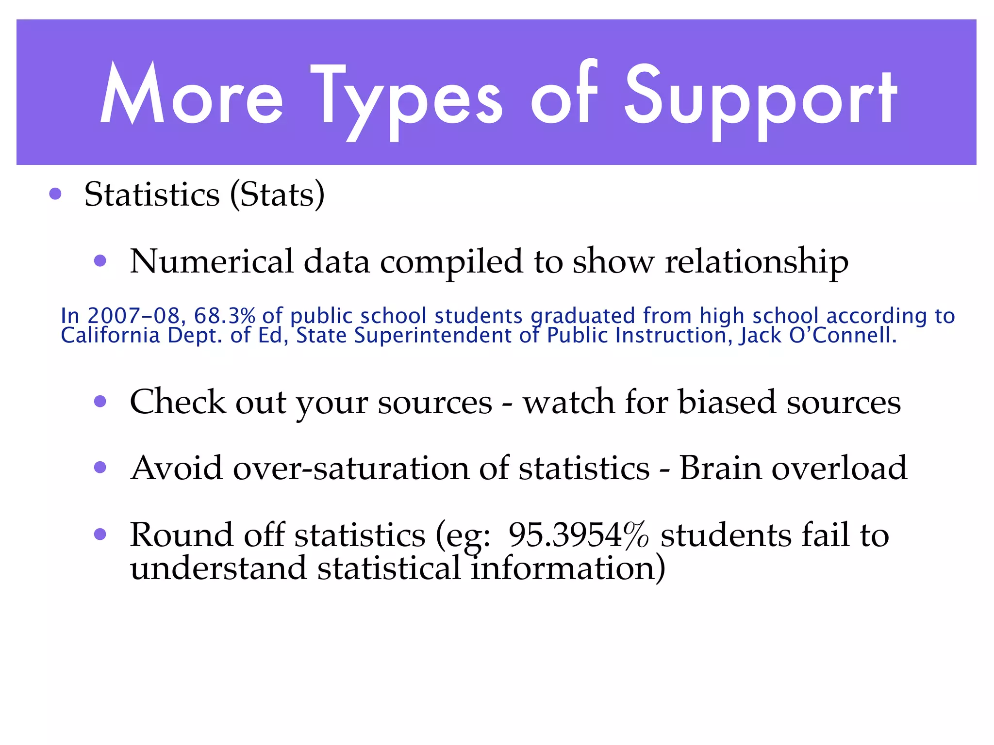 More Types of Support
• Statistics (Stats)
   • Numerical data compiled to show relationship
 In 2007-08, 68.3% of public school students graduated from high school according to
 California Dept. of Ed, State Superintendent of Public Instruction, Jack O’Connell.


   • Check out your sources - watch for biased sources
   • Avoid over-saturation of statistics - Brain overload
   • Round off statistics (eg: 95.3954% students fail to
     understand statistical information)
 