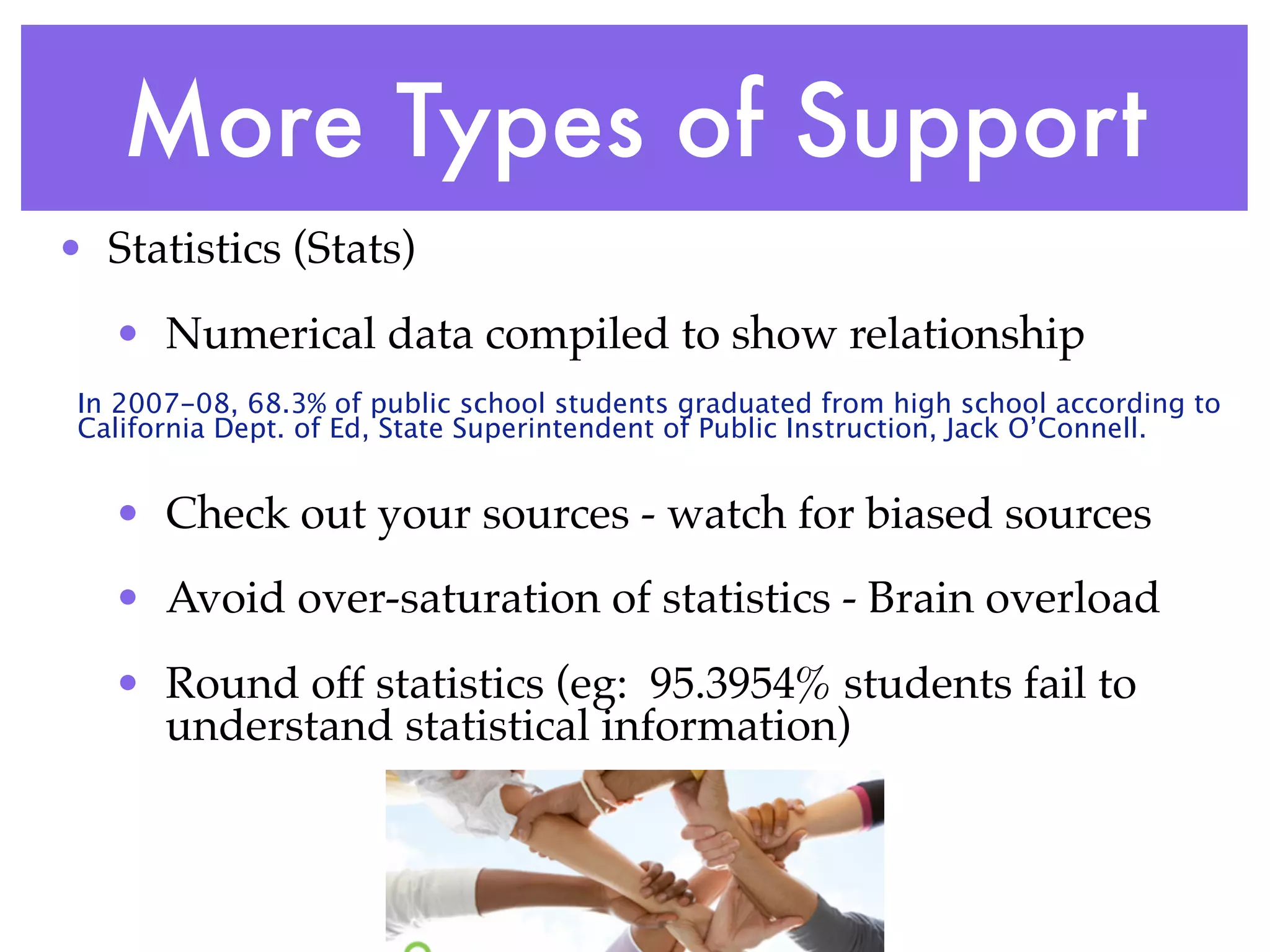 More Types of Support
• Statistics (Stats)
   • Numerical data compiled to show relationship
 In 2007-08, 68.3% of public school students graduated from high school according to
 California Dept. of Ed, State Superintendent of Public Instruction, Jack O’Connell.


   • Check out your sources - watch for biased sources
   • Avoid over-saturation of statistics - Brain overload
   • Round off statistics (eg: 95.3954% students fail to
     understand statistical information)
 