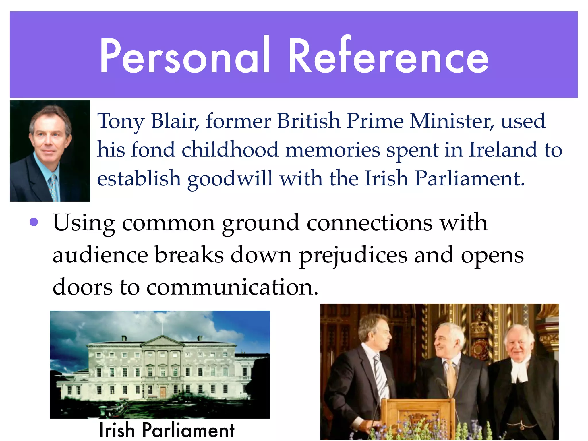 Personal Reference
      Tony Blair, former British Prime Minister, used
      his fond childhood memories spent in Ireland to
      establish goodwill with the Irish Parliament.

• Using common ground connections with
  audience breaks down prejudices and opens
  doors to communication.




      Irish Parliament
 
