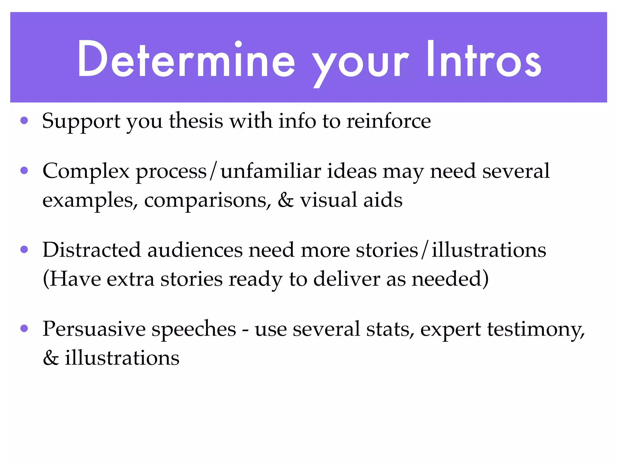 Determine your Intros
• Support you thesis with info to reinforce

• Complex process/unfamiliar ideas may need several
  examples, comparisons, & visual aids

• Distracted audiences need more stories/illustrations
  (Have extra stories ready to deliver as needed)

• Persuasive speeches - use several stats, expert testimony,
  & illustrations
 