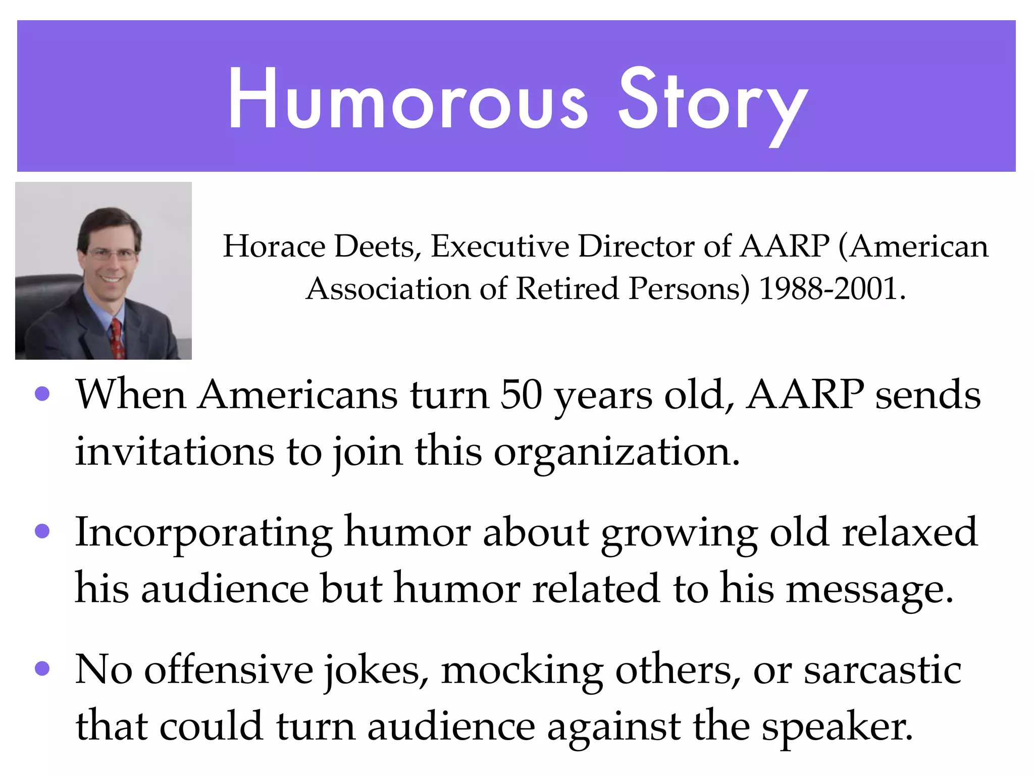 Humorous Story
          Horace Deets, Executive Director of AARP (American
               Association of Retired Persons) 1988-2001.


• When Americans turn 50 years old, AARP sends
  invitations to join this organization.
• Incorporating humor about growing old relaxed
  his audience but humor related to his message.
• No offensive jokes, mocking others, or sarcastic
  that could turn audience against the speaker.
 