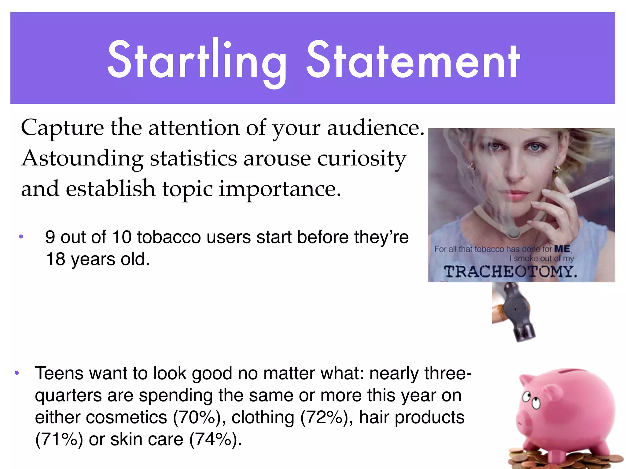 Startling Statement
Capture the attention of your audience.
Astounding statistics arouse curiosity
and establish topic importance.

•   9 out of 10 tobacco users start before theyʼre
    18 years old.




• Teens want to look good no matter what: nearly three-
  quarters are spending the same or more this year on
  either cosmetics (70%), clothing (72%), hair products
  (71%) or skin care (74%).
 