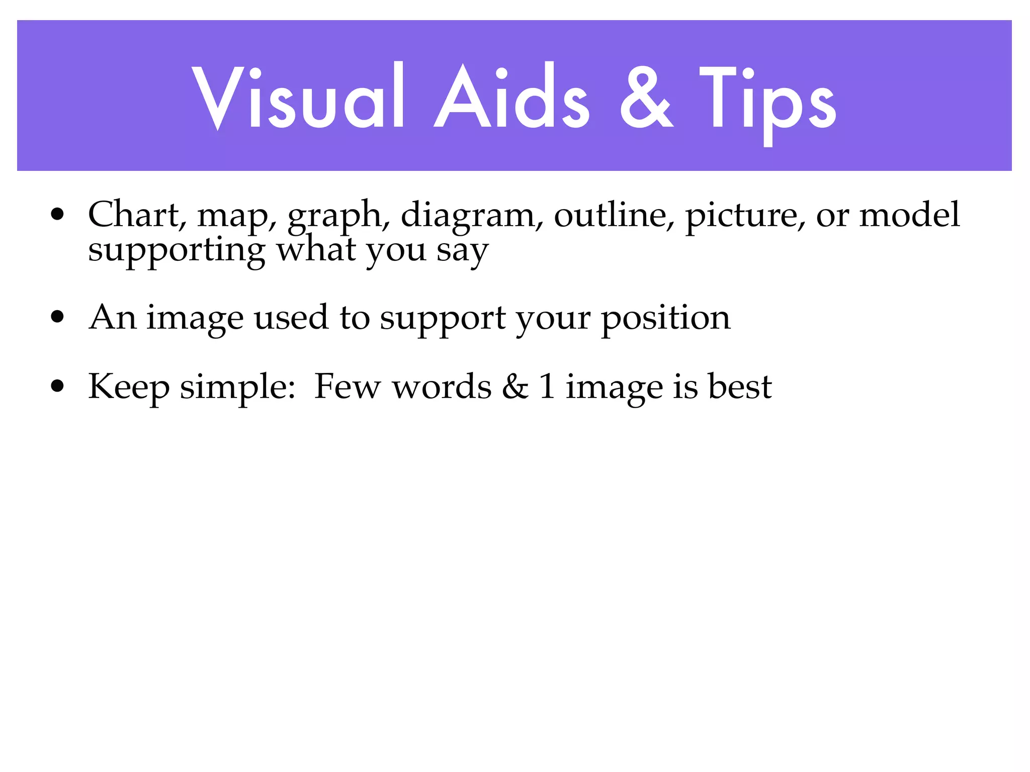 Visual Aids & Tips
• Chart, map, graph, diagram, outline, picture, or model
  supporting what you say
• An image used to support your position
• Keep simple: Few words & 1 image is best
 