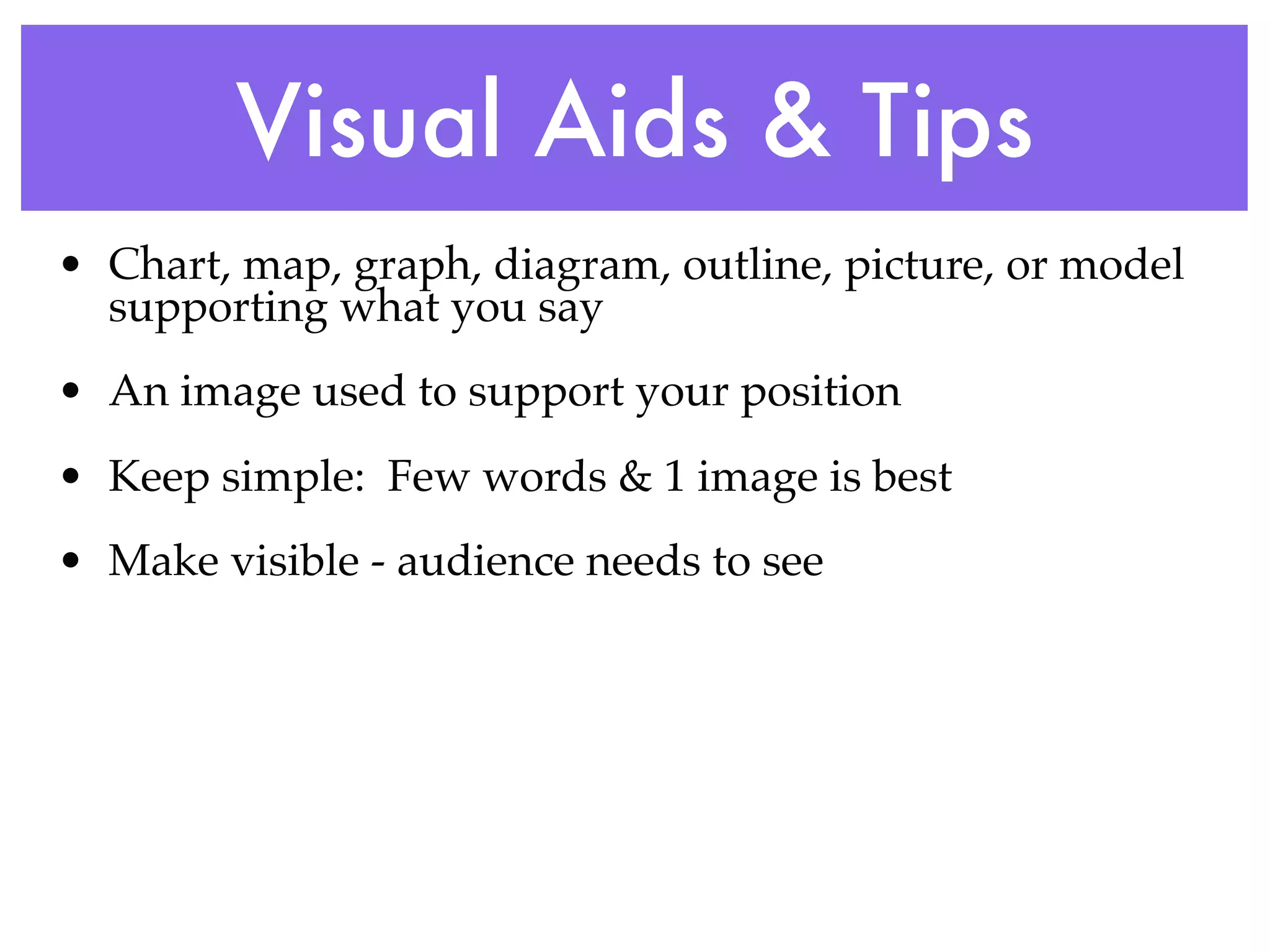 Visual Aids & Tips
• Chart, map, graph, diagram, outline, picture, or model
  supporting what you say
• An image used to support your position
• Keep simple: Few words & 1 image is best
• Make visible - audience needs to see
 