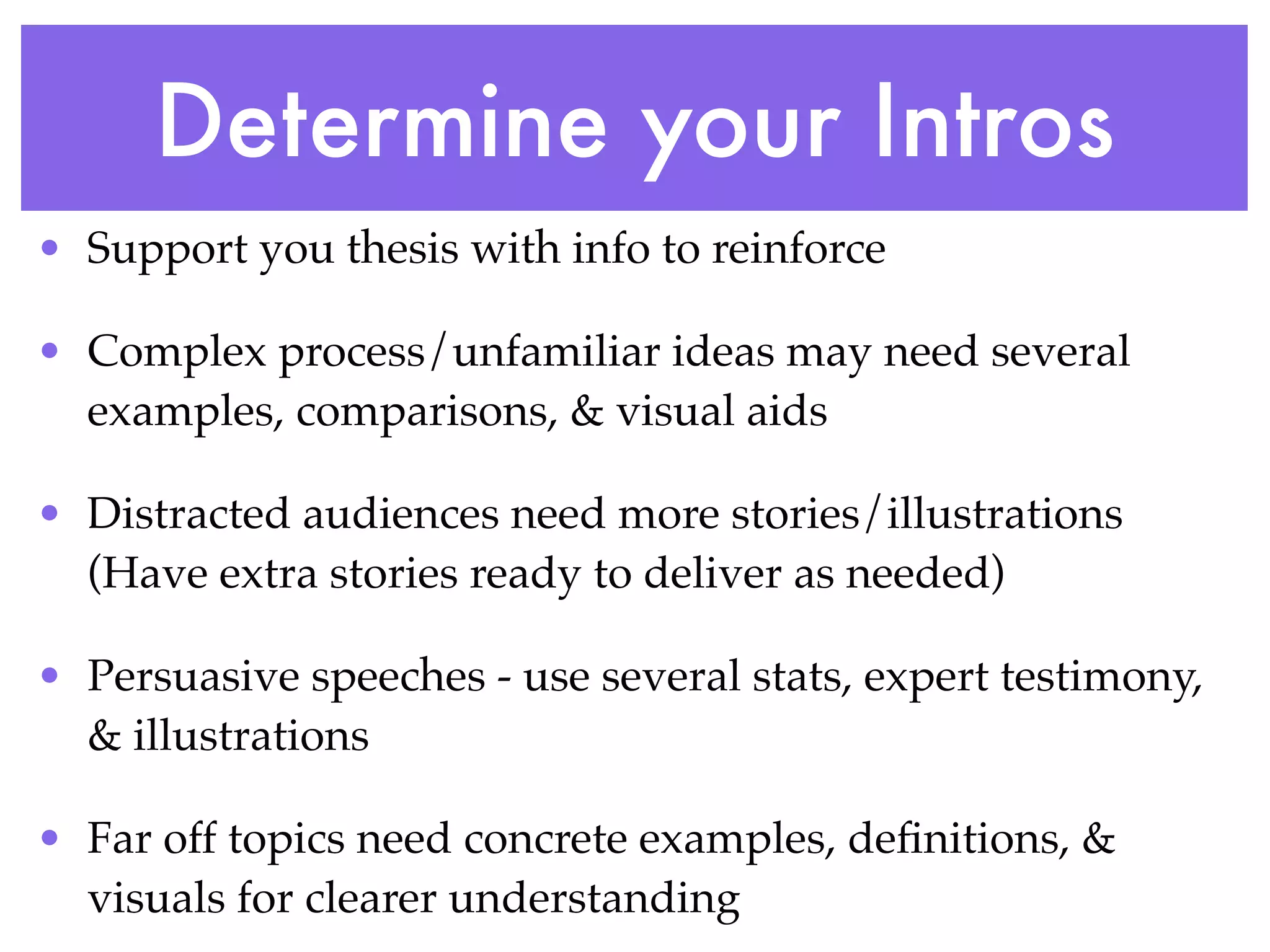 Determine your Intros
• Support you thesis with info to reinforce

• Complex process/unfamiliar ideas may need several
  examples, comparisons, & visual aids

• Distracted audiences need more stories/illustrations
  (Have extra stories ready to deliver as needed)

• Persuasive speeches - use several stats, expert testimony,
  & illustrations

• Far off topics need concrete examples, deﬁnitions, &
  visuals for clearer understanding
 