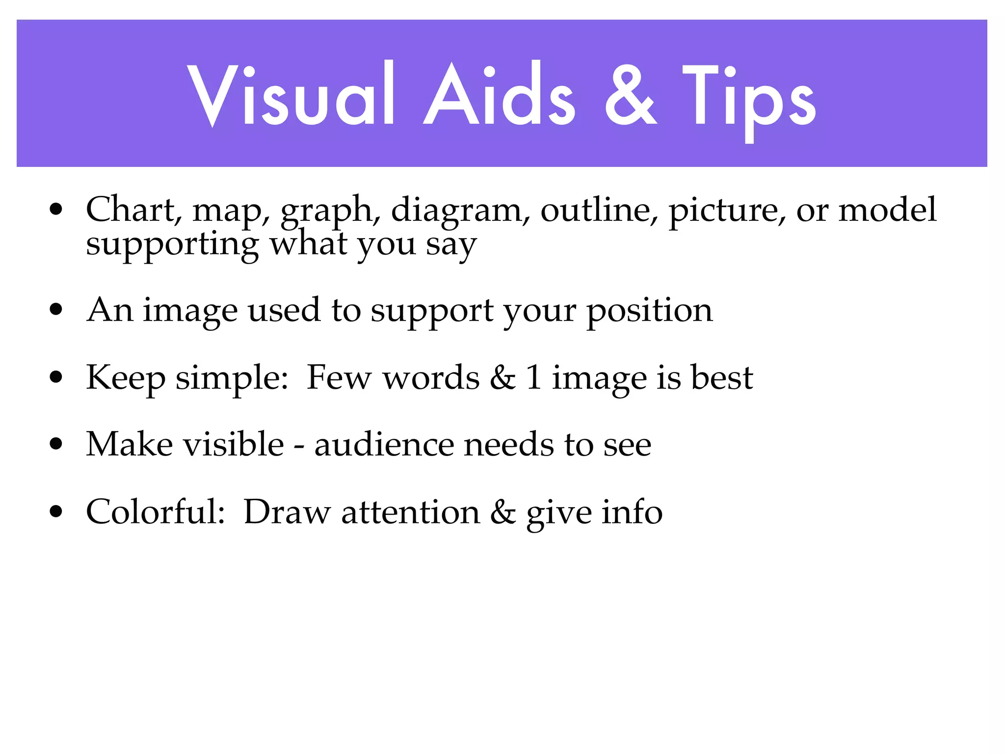 Visual Aids & Tips
• Chart, map, graph, diagram, outline, picture, or model
  supporting what you say
• An image used to support your position
• Keep simple: Few words & 1 image is best
• Make visible - audience needs to see
• Colorful: Draw attention & give info
 