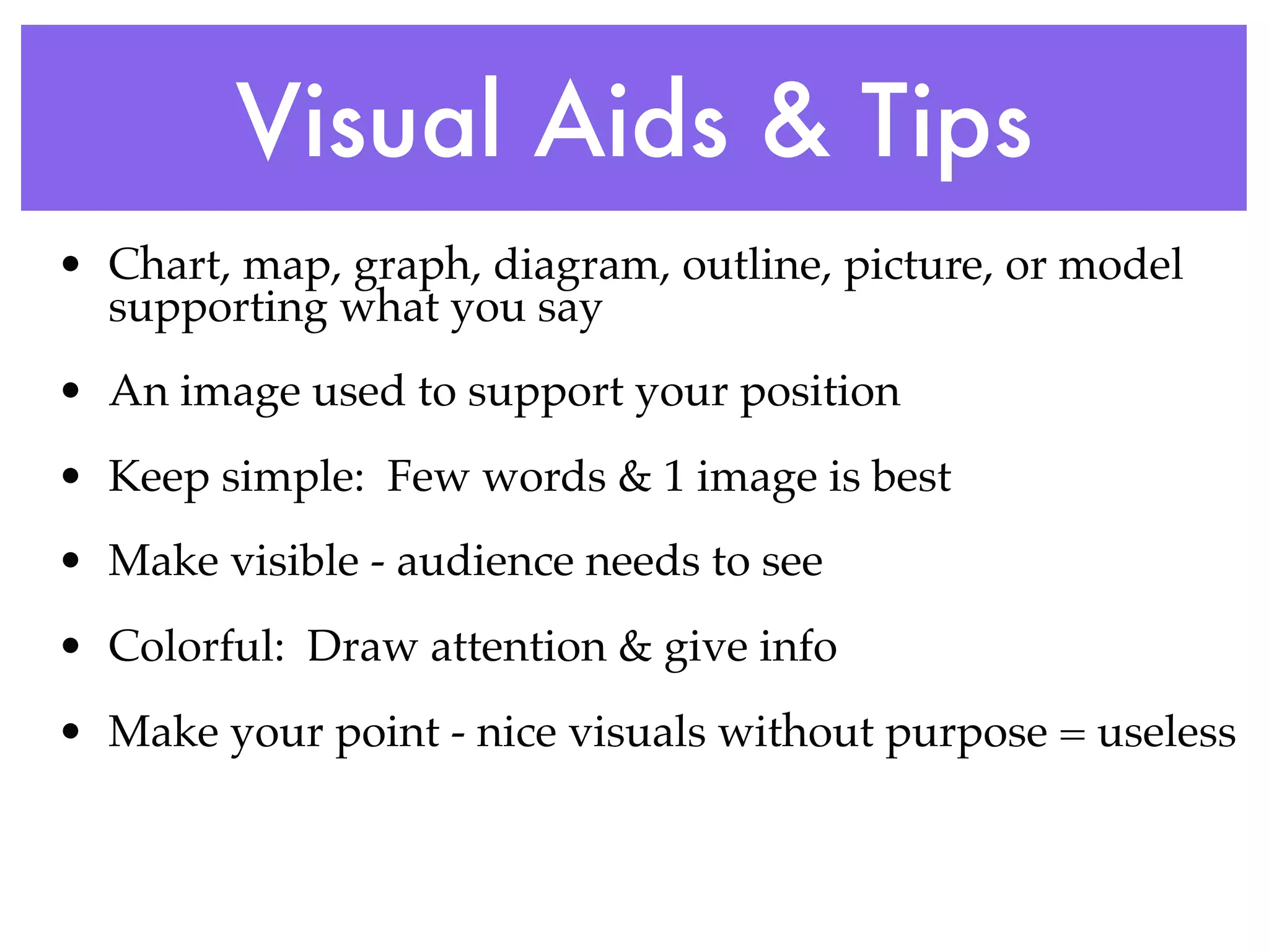 Visual Aids & Tips
• Chart, map, graph, diagram, outline, picture, or model
  supporting what you say
• An image used to support your position
• Keep simple: Few words & 1 image is best
• Make visible - audience needs to see
• Colorful: Draw attention & give info
• Make your point - nice visuals without purpose = useless
 