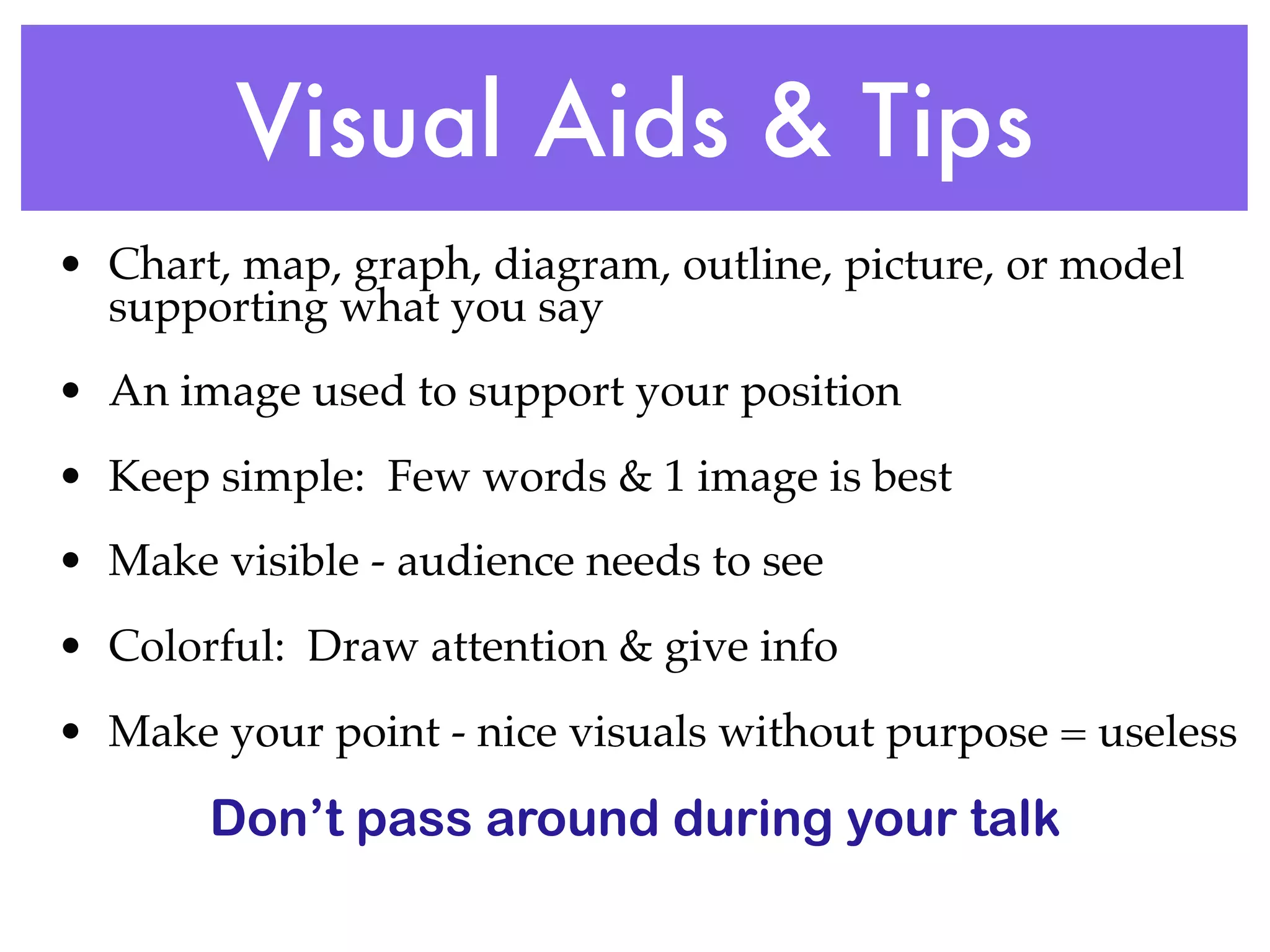 Visual Aids & Tips
• Chart, map, graph, diagram, outline, picture, or model
  supporting what you say
• An image used to support your position
• Keep simple: Few words & 1 image is best
• Make visible - audience needs to see
• Colorful: Draw attention & give info
• Make your point - nice visuals without purpose = useless

       Don’t pass around during your talk
 