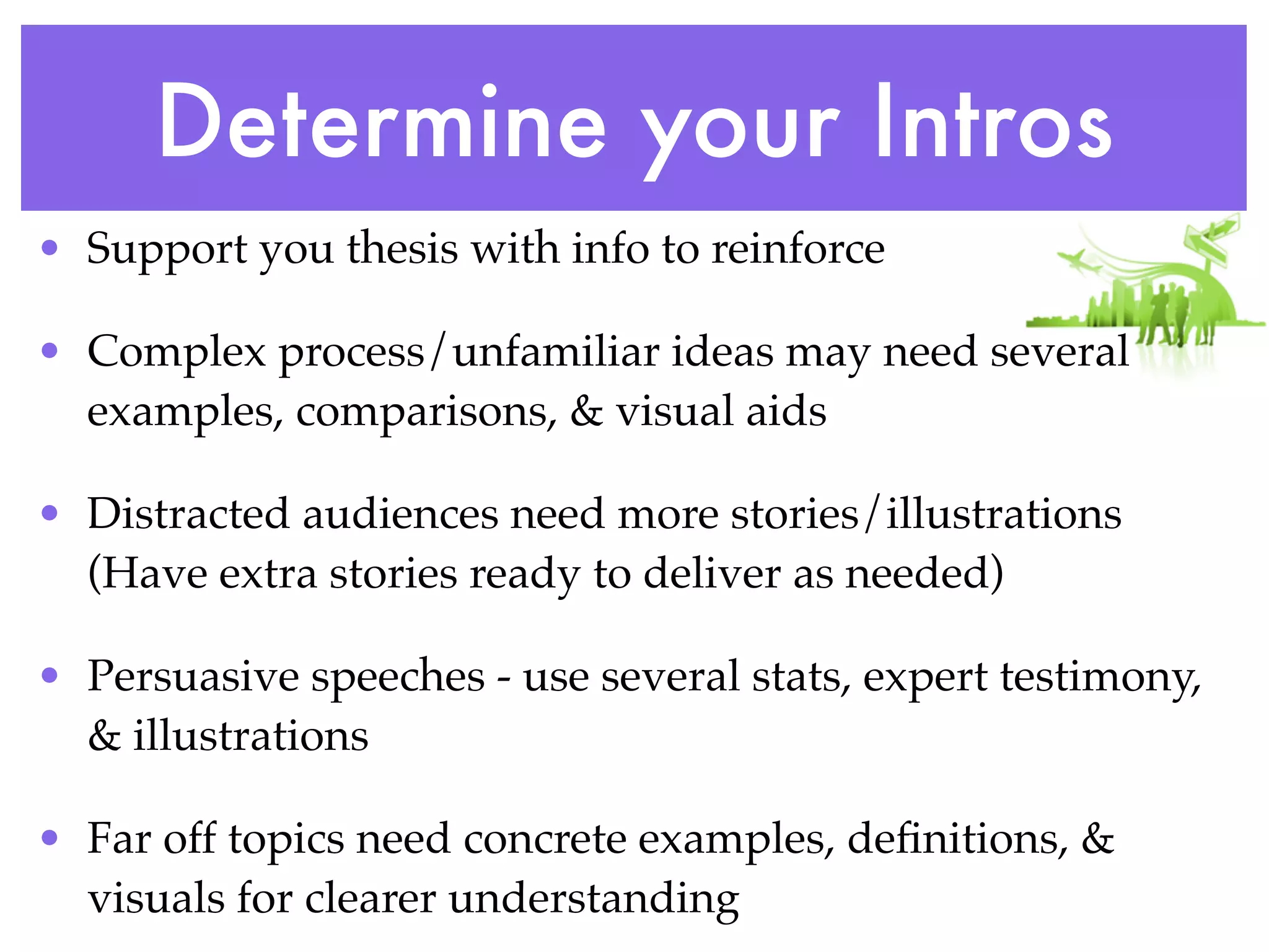 Determine your Intros
• Support you thesis with info to reinforce

• Complex process/unfamiliar ideas may need several
  examples, comparisons, & visual aids

• Distracted audiences need more stories/illustrations
  (Have extra stories ready to deliver as needed)

• Persuasive speeches - use several stats, expert testimony,
  & illustrations

• Far off topics need concrete examples, deﬁnitions, &
  visuals for clearer understanding
 