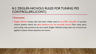 8-2 ZIEGLER-NICHOLS RULES FOR TUNING PID
CONTROLLERS.(CONT.)
Comments.
• Ziegler–Nichols tuning rules have been widely used to tune PID controllers in process
control systems where the plant dynamics are not precisely known. Over many years,
such tuning rules proved to be very useful. Ziegler–Nichols tuning rules can, of course, be
applied to plants whose dynamics are known.
 
