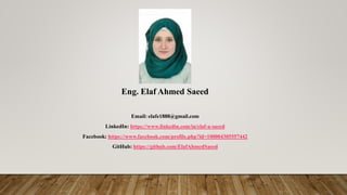 Eng. Elaf Ahmed Saeed
Email: elafe1888@gmail.com
LinkedIn: https://www.linkedin.com/in/elaf-a-saeed
Facebook: https://www.facebook.com/profile.php?id=100004305557442
GitHub: https://github.com/ElafAhmedSaeed
 