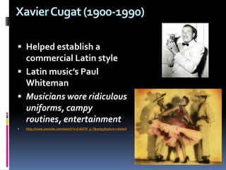Xavier Cugat (1900-1990)  Helped establish a commercial Latin styleLatin music’s Paul WhitemanMusicians wore ridiculous uniforms, campy routines, entertainment http://www.youtube.com/watch?v=f-didTK_g-Y&amp;feature=related