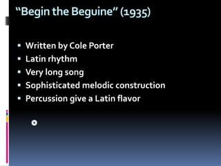 “Begin the Beguine” (1935) Written by Cole PorterLatin rhythm Very long song Sophisticated melodic construction Percussion give a Latin flavor