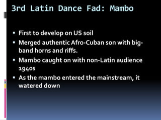 3rd Latin Dance Fad: MamboFirst to develop on US soil Merged authentic Afro-Cuban son with big-band horns and riffs.Mambo caught on with non-Latin audience 1940s As the mambo entered the mainstream, it watered down
