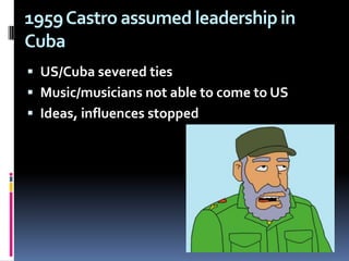 1959 Castro assumed leadership in CubaUS/Cuba severed tiesMusic/musicians not able to come to US Ideas, influences stopped