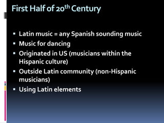 First Half of 20th Century Latin music = any Spanish sounding musicMusic for dancing   Originated in US (musicians within the Hispanic culture)  Outside Latin community (non-Hispanic musicians) Using Latin elements