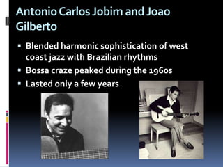 Antonio Carlos Jobim and Joao Gilberto Blended harmonic sophistication of west coast jazz with Brazilian rhythmsBossa craze peaked during the 1960s Lasted only a few years